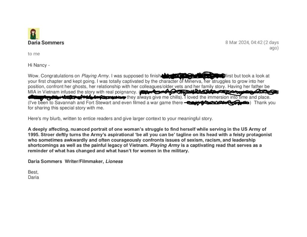 Hi Nancy -

Wow. Congratulations on Playing Army. I was supposed to //redacted// first but took a look at your first chapter and kept going. I was totally captivated by the character of Minerva, her struggles to grow into her position, confront her ghosts, her relationship with her colleagues/older vets and her family story. Having her father be MIA in Vietnam infused the story with real poignancy. (//redacted// they always give me chills). I loved the immersion into time and place. (I've been to Savannah and Fort Stewart and even filmed a war game there).  Thank you for sharing this special story with me.

Here's my blurb, written to entice readers and give larger context to your meaningful story.

A deeply affecting, nuanced portrait of one woman’s struggle to find herself while serving in the US Army of 1995. Stroer deftly turns the Army’s aspirational ‘be all you can be’ tagline on its head with a feisty protagonist who sometimes awkwardly and often courageously confronts issues of sexism, racism, and leadership shortcomings as well as the painful legacy of Vietnam. Playing Army is a captivating read that serves as a reminder of what has changed and what hasn’t for women in the military.

 

Daria Sommers  Writer/Filmmaker, Lioness



Best,

Daria